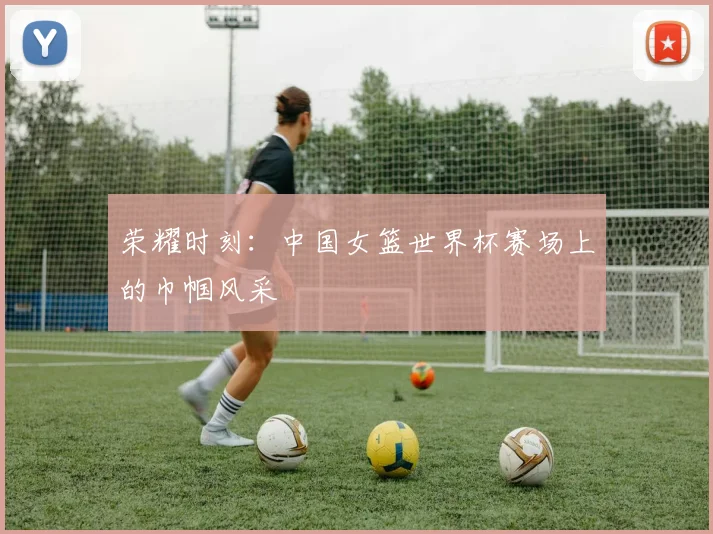 荣耀时刻：中国女篮世界杯赛场上的巾帼风采
