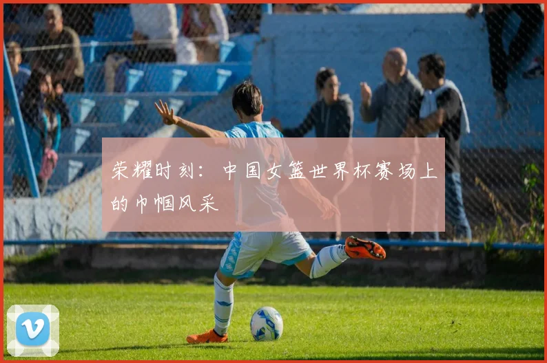 荣耀时刻：中国女篮世界杯赛场上的巾帼风采
