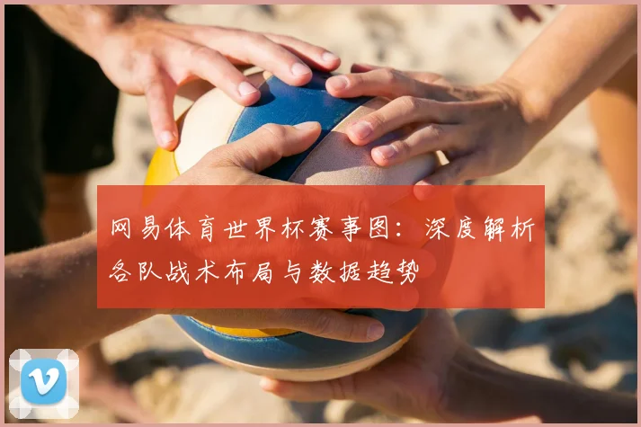 网易体育世界杯赛事图:深度解析各队战术布局与数据趋势