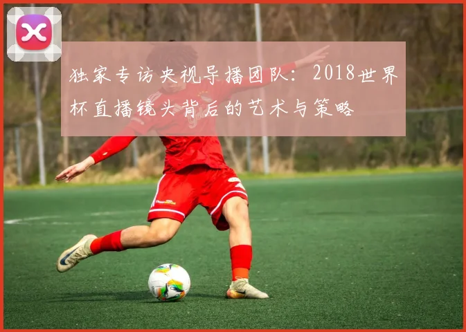 独家专访央视导播团队:2018世界杯直播镜头背后的艺术与策略