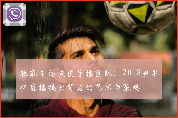 独家专访央视导播团队:2018世界杯直播镜头背后的艺术与策略