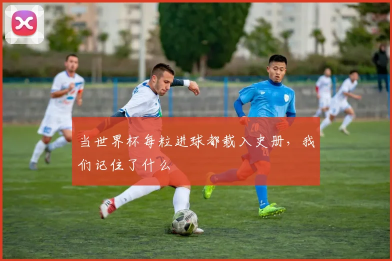 当世界杯每粒进球都载入史册，我们记住了什么