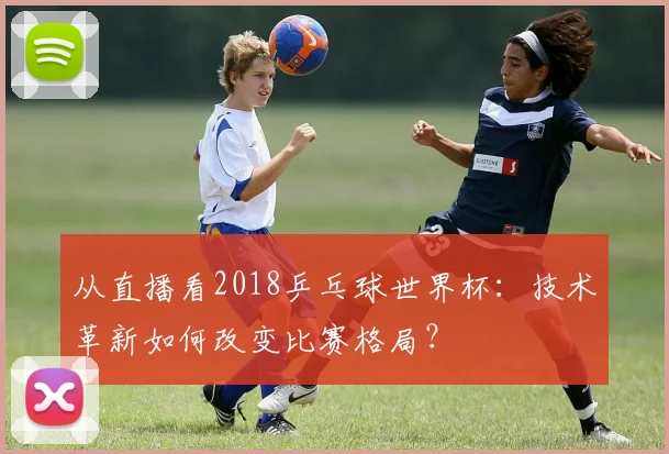 从直播看2018乒乓球世界杯：技术革新如何改变比赛格局？
