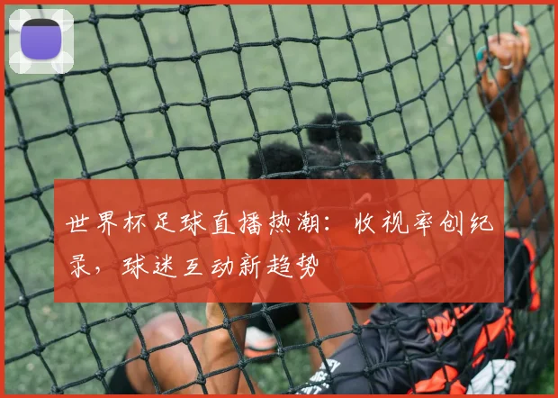 世界杯足球直播热潮：收视率创纪录，球迷互动新趋势