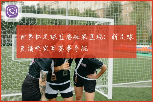 世界杯足球直播独家呈现：新足球直播吧实时赛事导航